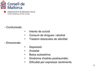 -




- Conductuals
                •   Intents de suïcidi
                •   Consum de drogues i alcohol
                •   Trastorn dissociatiu de identitat
- Emocionals
                •   Depressió
                •   Ansietat
                •   Baixa autoestima
                •   Síndrome d'estrès postraumàtic
                •   Dificultat per expressar sentiments
                                                          15
 