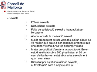 - Sexuals
            •   Fòbies sexuals
            •   Disfuncions sexuals
            •   Falta de satisfacció sexual o incapacitat per
                l'orgasme
            •   Alteracions de la motivació sexual
            •   Major probabilitat de ser violades. En un estudi se
                va recollir que era 2,4 per cent més probable que
                una dona víctima d'ASI fos després violada
            •   Major probabilitat d'entrar a la prostitució. En un
                estudi realitzat sobre 200 prostitutes, el 60 per
                cent d'elles havien estat abusades sexualment
                quan eren nines
            •   Dificultat per establir relacions sexuals,
                autovaloració com a objecte sexual
 