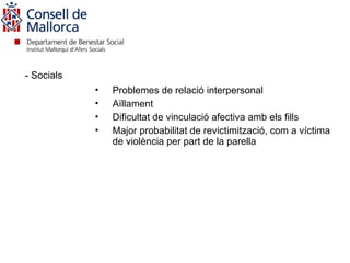 - Socials
            •   Problemes de relació interpersonal
            •   Aïllament
            •   Dificultat de vinculació afectiva amb els fills
            •   Major probabilitat de revictimització, com a víctima
                de violència per part de la parella
 