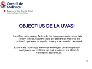 OBJECTIUS DE LA UVASI

Identificar quins són els factors de risc i de protecció del menor i de
     l'entorn familiar, escolar i social per prendre les mesures de
   protecció oportunes en aquells casos que se consideri necessari.

Explorar els factors que intervenen en l'origen, desenvolupament i
    configuració del problema pel qual acudeixen a la Unitat de
                      Valoració d' abús sexual.


                                                                          18


                                                                  18
 