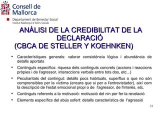 ANÀLISI DE LA CREDIBILITAT DE LA
                DECLARACIÓ
    (CBCA DE STELLER Y KOEHNKEN)

    Característiques generals: valorar consistència lògica i abundància de
    detalls aportats

    Continguts específics: riquesa dels continguts concrets (accions i reaccions
    pròpies i de l'agressor, interaccions verbals entre tots dos, etc...)

    Peculiaritats del contingut: detalls pocs habituals, superflus o que no són
    comprensibles per la víctima (encara que si per a l'entrevistador), així com
    la descripció de l'estat emocional propi o de l'agressor, de l'interès, etc.

    Continguts referents a la motivació: motivació del nin per fer la revelació

    Elements específics del abús sofert: detalls característics de l'agressió
                                                                                  21
 