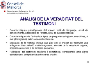ANÀLISI DE LA VERACITAT DEL
                   TESTIMONI

    Característiques psicològiques del menor: estil de llenguatje, nivell de
    coneixements, adecuació de l'afecte, grau de sugestionabilitat

    Característiques de l'entrevista: tipus de preguntes (dirigides, coercitives, o
    mal plantejades), adecuació de l'entrevista

    Motivació de la víctima: motius que pot tenir el menor per formular una
    al.legació falsa (relació víctima-agressor, context de la revelació original,
    pressions externes o de terceres persones)

    Ratificació del testimoni: realisme i coherència, consistència amb altres
    declaracions, compatibilitat amb altres proves.


                                                                                  22
 