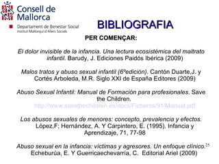 BIBLIOGRAFIA
                         PER COMENÇAR:

El dolor invisible de la infancia. Una lectura ecosistémica del maltrato
            infantil. Barudy, J. Ediciones Paidós Ibérica (2009)

 Malos tratos y abuso sexual infantil (6ºedición). Cantón Duarte,J. y
     Cortés Arboleda, M.R. Siglo XXI de España Editores (2009)

Abuso Sexual Infantil: Manual de Formación para profesionales. Save
                             the Children.
     http://www.savethechildren.es/docs/Ficheros/91/Manual.pdf

 Los abusos sexuales de menores: concepto, prevalencia y efectos.
      López,F; Hernández, A. Y Carpintero, E. (1995). Infancia y
                       Aprendizaje, 71, 77-98

Abuso sexual en la infancia: víctimas y agresores. Un enfoque clínico.25
    Echeburúa, E. Y Guerricaechevarría, C. Editorial Ariel (2009)
 