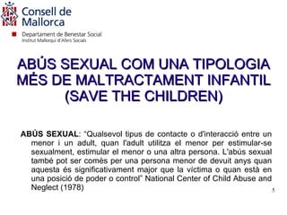 ABÚS SEXUAL COM UNA TIPOLOGIA
MÉS DE MALTRACTAMENT INFANTIL
     (SAVE THE CHILDREN)

ABÚS SEXUAL: “Qualsevol tipus de contacte o d'interacció entre un
  menor i un adult, quan l'adult utilitza el menor per estimular-se
  sexualment, estimular el menor o una altra persona. L'abús sexual
  també pot ser comès per una persona menor de devuit anys quan
  aquesta és significativament major que la víctima o quan està en
  una posició de poder o control” National Center of Child Abuse and
  Neglect (1978)                                                     5
 