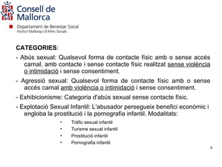 CATEGORIES:
- Abús sexual: Qualsevol forma de contacte físic amb o sense accés
   carnal, amb contacte i sense contacte físic realitzat sense violència
   o intimidació i sense consentiment.
- Agressió sexual: Qualsevol forma de contacte físic amb o sense
   accés carnal amb violència o intimidació i sense consentiment.
- Exhibicionisme: Categoria d'abús sexual sense contacte físic.
- Explotació Sexual Infantil: L'abusador persegueix benefici econòmic i
   engloba la prostitució i la pornografia infantil. Modalitats:
                •   Tràfic sexual infantil
                •   Turisme sexual infantil
                •   Prostitució infantil
                •   Pornografia infantil
                                                                           6
 