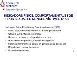 INDICADORS FÍSICS, COMPORTAMENTALS I DE
 TIPUS SEXUAL EN MENORS VÍCTIMES D' ASI

Indicadors físics (Echeburúa y Guerricaecheverría, 2009):
• Dolor, cops, cremades o ferides a la zona genital o anal
• Cérvix o vulva inflades o vermelles
• Semen en la boca, en els genitals o a la roba
• Roba interior esquinçada, tacada i ensangonada
• Malalties de transmissió sexual en genitals, anus, boca o ulls
• Dificultat per caminar i asseure's
• Enuresis o encopresis                                            8
 