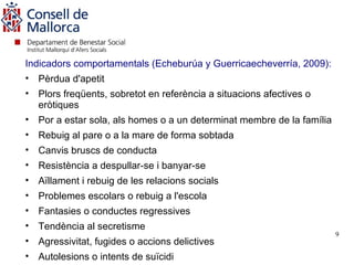 Indicadors comportamentals (Echeburúa y Guerricaecheverría, 2009):
• Pèrdua d'apetit
• Plors freqüents, sobretot en referència a situacions afectives o
  eròtiques
• Por a estar sola, als homes o a un determinat membre de la família
• Rebuig al pare o a la mare de forma sobtada
• Canvis bruscs de conducta
• Resistència a despullar-se i banyar-se
• Aïllament i rebuig de les relacions socials
• Problemes escolars o rebuig a l'escola
• Fantasies o conductes regressives
• Tendència al secretisme
                                                                       9
• Agressivitat, fugides o accions delictives
• Autolesions o intents de suïcidi
 