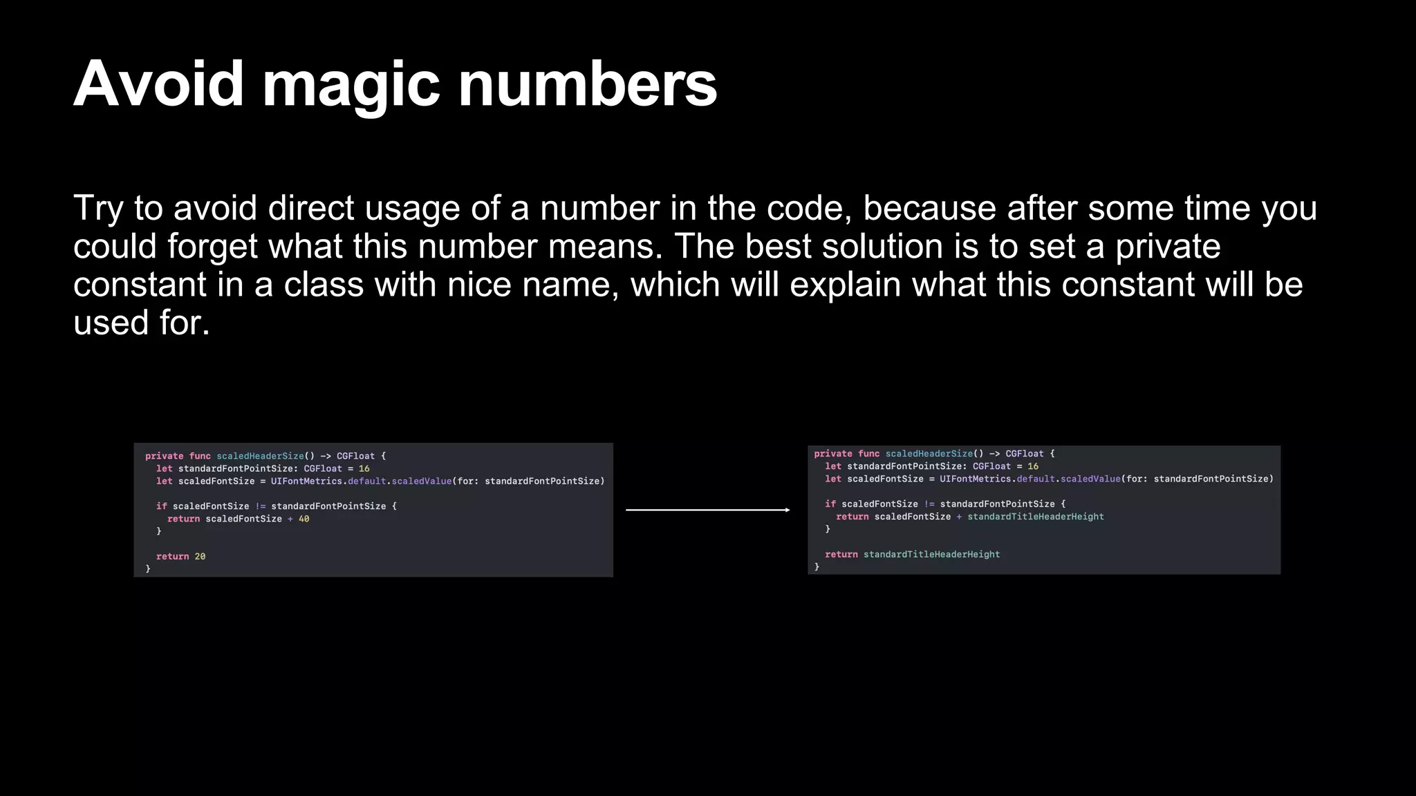 Avoid magic numbers
Try to avoid direct usage of a number in the code, because after some time you
could forget what this number means. The best solution is to set a private
constant in a class with nice name, which will explain what this constant will be
used for.
 