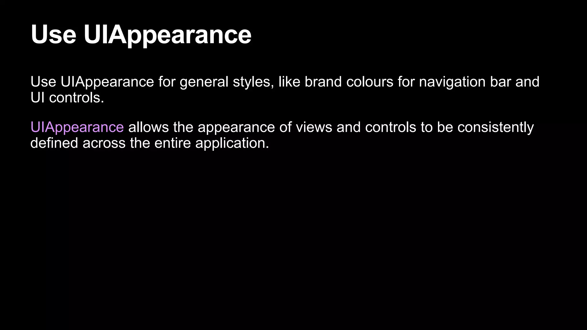 Use UIAppearance
Use UIAppearance for general styles, like brand colours for navigation bar and
UI controls.
UIAppearance allows the appearance of views and controls to be consistently
defined across the entire application.
 
