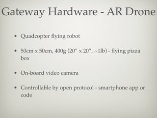 Gateway Hardware - AR Drone
• Quadcopter ﬂying robot
• 50cm x 50cm, 400g (20” x 20”, ~1lb) - ﬂying pizza
box
• On-board vi...