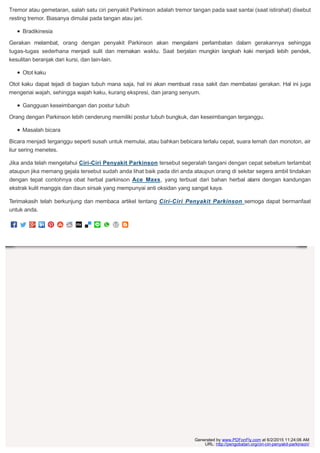 Tremor atau gemetaran, salah satu ciri penyakit Parkinson adalah tremor tangan pada saat santai (saat istirahat) disebut
resting tremor. Biasanya dimulai pada tangan atau jari.
Bradikinesia
Gerakan melambat, orang dengan penyakit Parkinson akan mengalami perlambatan dalam gerakannya sehingga
tugas-tugas sederhana menjadi sulit dan memakan waktu. Saat berjalan mungkin langkah kaki menjadi lebih pendek,
kesulitan beranjak dari kursi, dan lain-lain.
Otot kaku
Otot kaku dapat tejadi di bagian tubuh mana saja, hal ini akan membuat rasa sakit dan membatasi gerakan. Hal ini juga
mengenai wajah, sehingga wajah kaku, kurang ekspresi, dan jarang senyum.
Gangguan keseimbangan dan postur tubuh
Orang dengan Parkinson lebih cenderung memiliki postur tubuh bungkuk, dan keseimbangan terganggu.
Masalah bicara
Bicara menjadi terganggu seperti susah untuk memulai, atau bahkan bebicara terlalu cepat, suara lemah dan monoton, air
liur sering menetes.
Jika anda telah mengetahui Ciri-Ciri Penyakit Parkinson tersebut segeralah tangani dengan cepat sebelum terlambat
ataupun jika memang gejala tersebut sudah anda lihat baik pada diri anda ataupun orang di sekitar segera ambil tindakan
dengan tepat contohnya obat herbal parkinson Ace Maxs, yang terbuat dari bahan herbal alami dengan kandungan
ekstrak kulit manggis dan daun sirsak yang mempunyai anti oksidan yang sangat kaya.
Terimakasih telah berkunjung dan membaca artikel tentang Ciri-Ciri Penyakit Parkinson semoga dapat bermanfaat
untuk anda.
Generated by www.PDFonFly.com at 6/2/2015 11:24:06 AM
URL: http://pengobatan.org/ciri-ciri-penyakit-parkinson/
 