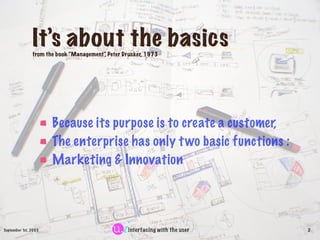 It’s about the basics
               from the book “Management” Peter Drucker, 1973
                                        ,




                      Because its purpose is to create a customer,
                      The enterprise has only t wo basic functions :
                      Marketing & Innovation




September 1st, 2003                               interfacing with the user   2
 