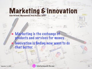 Marketing & innovation
               from the book “Management” Peter Drucker, 1973
                                        ,




                      Marketing is the exchange of
                      products and ser vices for money.
                      Innovation is ﬁnding new ways to do
                      that better.



September 1st, 2003                               interfacing with the user   3
 