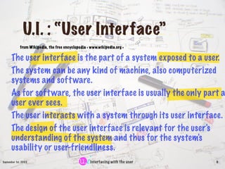 U.I. : “User Interface”
             from Wikipedia, the free encyclopedia < www.wikipedia.org >


      The user interface is the part of a system exposed to a user.
      The system can be any kind of machine, also computerized
      systems and soft ware.
      As for soft ware, the user interface is usually the only part a
      user ever sees.
      The user interacts with a system through its user interface.
      The design of the user interface is relevant for the user's
      understanding of the system and thus for the system's
      usability or user-friendliness.
September 1st, 2003                                 interfacing with the user   6
 