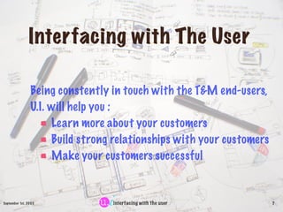 Interfacing with The User

                Being constently in touch with the T&M end-users,
                U.I. will help you :
                     Learn more about your customers
                     Build strong relationships with your customers
                     Make your customers successful


September 1st, 2003              interfacing with the user            7
 