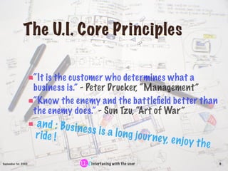 The U.I. Core Principles

                      “It is the customer who determines what a
                      business is.” - Peter Drucker, “Management”
                      “Know the enemy and the battleﬁeld better than
                      the enemy does.” - Sun Tzu, “Art of War”
                      a n d : Bus i n
                                      e s s is a lon
                      r i de !                       g j o u r ne y, e
                                                                       n   joy t h e
September 1st, 2003                      interfacing with the user                     9
 