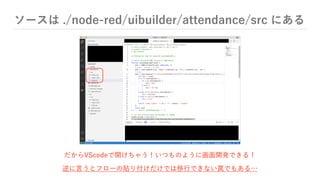 ソースは ./node-red/uibuilder/attendance/src にある
だからVScodeで開けちゃう！いつものように画面開発できる！
逆に言うとフローの貼り付けだけでは移行できない罠でもある…
 