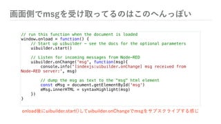 画面側でmsgを受け取ってるのはこのへんっぽい
// run this function when the document is loaded
window.onload = function() {
// Start up uibuilder - see the docs for the optional parameters
uibuilder.start()
// Listen for incoming messages from Node-RED
uibuilder.onChange('msg', function(msg){
console.info('[indexjs:uibuilder.onChange] msg received from
Node-RED server:', msg)
// dump the msg as text to the "msg" html element
const eMsg = document.getElementById('msg')
eMsg.innerHTML = syntaxHighlight(msg)
})
}
onload後にuibuilder.start()してuibuilder.onChangeでmsgをサブスクライブする感じ
 