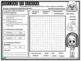 Brechas de género
11
Lee las páginas 28-31 de tu libro de lecturas y realiza las siguientes actividades.
1.-¿A qué se debe el nombre de
brechas de género?
a) Dichas desigualdades que nos separan
y provocan diferencias en nuestros
niveles de vida.
b) A la igualdad que nos une a los
hombres a mujeres.
c) A la desigualdad que tienen las
mujeres hacia los hombres no se les da
un trato digno.
2.-Lo femenino es valorizado.
3.-Lo masculino es desvalorizado.
4.- ¿Crees que el llanto es
liberador?
¿Por qué?
_____________________________
_____________________________
_____________________________
Subraya y responde las siguientes preguntas. Resuelve la sopa de letras
Verdadero Falso
Verdadero Falso
Si No
• IGUALDAD
• BRECHAS DE
GENERO
• BRECHAS DE
GENERO
• DESIGUALDADES
• GALARDONADAS
• OPORTUNIDADES
• DESVENTAJAS
• LIBERTADES
• NIVELES DE VIDA
• EXPRESAR
• DIGNO
• ESCUELA
• REAL
• FUTURO
• FAMILIA
• TRABAJO
 