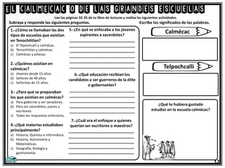 El calmécac o de las grandes escuelas
12
Lee las páginas 32-35 de tu libro de lecturas y realiza las siguientes actividades.
1.-¿Cómo se llamaban las dos
tipos de escuelas que existían
en Tenochtitlan?
a) El Tepochcalli y calmécac.
b) Tenochtitlan y calmécac.
c) Calmécac y aztecas.
2.-¿Quiénes asistían en
calmécac?
a) Jóvenes desde 15 años.
b) Señores de 40 años.
c) Señoritas de 15 años.
3.- ¿Para qué se preparaban
los que asistían en calmécac?
a) Para gobernar y ser senadores.
b) Para ser sacerdotes, jueces y
escritores.
c) Todas las respuestas anteriores.
4.-¿Qué materias estudiaban
principalmente?
a) Historia, Química e informática.
b) Historia, Astronomía y
Matemáticas.
c) Geografía, biología y
gastronomía.
Subraya y responde las siguientes preguntas. Escribe los significados de las palabras.
5.-¿En qué se enfocaba a los jóvenes
aspirantes a sacerdotes?
______________________________
______________________________
______________________________
______________________________
______________________________
______________________________
6.-¿Qué educación recibían los
candidatos a ser guerreros de la élite
o gobernantes?
______________________________
______________________________
______________________________
______________________________
______________________________
7.-¿Cuál era el enfoque a quienes
querían ser escritores o maestros?
______________________________
______________________________
______________________________
______________________________
______________________________
Calmécac
Telpochcalli
¿Qué te hubiera gustado
estudiar en la escuela calmécac?
 