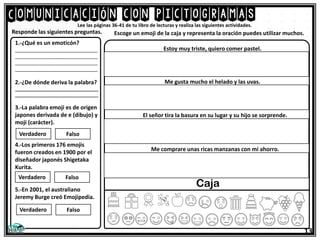 Comunicación con pictogramas
13
Lee las páginas 36-41 de tu libro de lecturas y realiza las siguientes actividades.
1.-¿Qué es un emoticón?
_______________________________
_______________________________
_______________________________
_______________________________
2.-¿De dónde deriva la palabra?
__________________________________
__________________________________
3.-La palabra emoji es de origen
japones derivada de e (dibujo) y
moji (carácter).
4.-Los primeros 176 emojis
fueron creados en 1900 por el
diseñador japonés Shigetaka
Kurita.
5.-En 2001, el australiano
Jeremy Burge creó Emojipedia.
Responde las siguientes preguntas. Escoge un emoji de la caja y representa la oración puedes utilizar muchos.
Verdadero Falso
Verdadero Falso
Verdadero Falso
Estoy muy triste, quiero comer pastel.
Me gusta mucho el helado y las uvas.
El señor tira la basura en su lugar y su hijo se sorprende.
Me comprare unas ricas manzanas con mi ahorro.
Caja
 