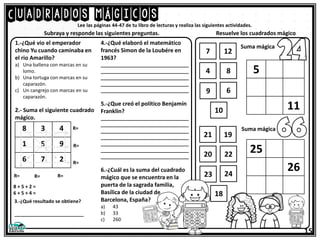 Cuadrados mágicos
15
Lee las páginas 44-47 de tu libro de lecturas y realiza las siguientes actividades.
1.-¿Qué vio el emperador
chino Yu cuando caminaba en
el rio Amarillo?
a) Una ballena con marcas en su
lomo.
b) Una tortuga con marcas en su
caparazón.
c) Un cangrejo con marcas en su
caparazón.
2.- Suma el siguiente cuadrado
mágico.
Subraya y responde las siguientes preguntas. Resuelve los cuadrados mágico
8 3 4
1 5 9
6 7 2
R= R= R=
R=
R=
R=
8 + 5 + 2 =
6 + 5 + 4 =
3.-¿Qué resultado se obtiene?
__________________________
4.-¿Qué elaboró el matemático
francés Simon de la Loubére en
1963?
_________________________________
_________________________________
_________________________________
_________________________________
_________________________________
5.-¿Que creó el político Benjamín
Franklin?
_________________________________
_________________________________
_________________________________
_________________________________
_________________________________
_________________________________
_________________________________
6.-¿Cuál es la suma del cuadrado
mágico que se encuentra en la
puerta de la sagrada familia,
Basílica de la ciudad de
Barcelona, España?
a) 43
b) 33
c) 260
5
11
Suma mágica
7 12
4 8
9 6
10
25
26
Suma mágica
21 19
20 22
23 24
18
 
