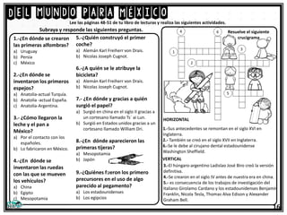 Del mundo para México
16
Lee las páginas 48-51 de tu libro de lecturas y realiza las siguientes actividades.
1.-¿En dónde se crearon
las primeras alfombras?
a) Uruguay
b) Persia
c) México
2.-¿En dónde se
inventaron los primeros
espejos?
a) Anatolia-actual Turquía.
b) Anatolia -actual España.
c) Anatolia-Argentina.
3.- ¿Cómo llegaron la
leche y el pan a
México?
a) Por el contacto con los
españoles.
b) Lo fabricaron en México.
4.-¿En dónde se
inventaron las ruedas
con las que se mueven
los vehículos?
a) China
b) Egipto
c) Mesopotamia
Subraya y responde las siguientes preguntas.
5.-¿Quién construyó el primer
coche?
a) Alemán Karl Freiherr von Drais.
b) Nicolas Joseph Cugnot.
6.-¿A quién se le atribuye la
bicicleta?
a) Alemán Karl Freiherr von Drais.
b) Nicolas Joseph Cugnot.
7.- ¿En dónde y gracias a quién
surgió el papel?
a) Surgió en china en el siglo II gracias a
un cortesano llamado Ts´ ai Lun.
b) Surgió en Estados unidos gracias a un
cortesano llamado William Dri.
8.-¿En dónde aparecieron las
primeras tijeras?
a) Mesopotamia
b) Japón
9.-¿Quiénes fueron los primero
precursores en el uso de algo
parecido al pegamento?
a) Los estadounidenses
b) Los egipcios
1.-Sus antecedentes se remontan en el siglo XVI en
Inglaterra.
2.- También se creó en el siglo XVII en Inglaterra.
6.-Se le debe al cirujano dental estadounidense
Washington Sheffield.
3.-El húngaro-argentino Ladislao José Biro creó la versión
definitiva.
4.-Se crearon en el siglo IV antes de nuestra era en china.
5.- es consecuencia de los trabajos de investigación del
Italiano Girolamo Cardano y los estadounidenses Benjamín
Franklin, Nicola Tesla, Thomas Alva Edison y Alexander
Graham Bell.
HORIZONTAL
VERTICAL
Resuelve el siguiente
crucigrama
 