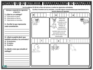 Diario de un zoólogo, especialista en animales
17
Lee las páginas 52-58 de tu libro de lecturas y realiza las siguientes actividades.
1.-¿Qué es un zoólogo?
a) Especialista en gatos.
b) Especialista en perros.
c) Especialista en animales.
2.- Escribe lo que representa
cada constelación.
___________________________
___________________________
___________________________
___________________________
3.- ¿Qué se podría decir que
también estudia a los animales?
a) El astrónomo.
b) El médico.
c) El policía.
4.-¿Quién crees que estudia al
zoólogo?
___________________________
___________________________
___________________________
___________________________
___________________________
___________________________
Subraya y responde las siguientes
preguntas.
Escribe el nombre de los animales, y escribe alguna características que mencionan en la
lectura observa el ejemplo.
P n o
también tiene una cola
que puede funcionar
como, tercer brazo o una
tercera pata.
Tiene unos
poderosos
músculos, y una
patadas muy
fuertes, su
equilibrio es
impresionante y
i a
 