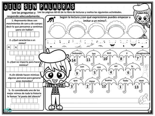 Dilo sin palabras
19
Lee las páginas 60-63 de tu libro de lecturas y realiza las siguientes actividades.
1.-Representa ideas con
movimientos de cara y de cuerpo:
decir lo que pensamos y sentimos
¡pero sin hablar!
Lee las preguntas y
responde adecuadamente. Según la lectura ¿con qué expresiones puedes empezar a
imitar a un mimo?.
2.-¿Qué caracteriza a un
mimo?
3.-¿Qué no importa para hacer
mímica?
4-¿En dónde hacen mímicas
algunas personas para ganarse
unas monedas?
5.- Es considerado uno de los
mejor mimos de toda la historia
le llaman “el poeta del silencio”
que imaginación
y
tan
bueno
imitando.
con
1
2
4
Todo
14 11
tiene
9 6
la
5
7
con
10
13
12
8
ver
sean
que
3
 