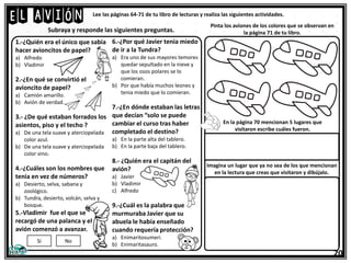 El avión Lee las páginas 64-71 de tu libro de lecturas y realiza las siguientes actividades.
1.-¿Quién era el único que sabia
hacer avioncitos de papel?
a) Alfredo
b) Vladimir
2.-¿En qué se convirtió el
avioncito de papel?
a) Camión amarillo.
b) Avión de verdad.
3.- ¿De qué estaban forrados los
asientos, piso y el techo ?
a) De una tela suave y aterciopelada
color azul.
b) De una tela suave y aterciopelada
color vino.
4.-¿Cuáles son los nombres que
tenia en vez de números?
a) Desierto, selva, sabana y
zoológico.
b) Tundra, desierto, volcán, selva y
bosque.
5.-Vladimir fue el que se
recargó de una palanca y el
avión comenzó a avanzar.
Subraya y responde las siguientes preguntas.
Si No
6.-¿Por qué Javier tenia miedo
de ir a la Tundra?
a) Era uno de sus mayores temores
quedar sepultado en la nieve y
que los osos polares se lo
comieran.
b) Por que había muchos leones y
tenia miedo que lo comieran.
7.-¿En dónde estaban las letras
que decían “solo se puede
cambiar el curso tras haber
completado el destino?
a) En la parte alta del tablero.
b) En la parte baja del tablero.
8.- ¿Quién era el capitán del
avión?
a) Javier
b) Vladimir
c) Alfredo
9.-¿Cuál es la palabra que
murmuraba Javier que su
abuela le había enseñado
cuando requería protección?
a) Enimaritosumeri.
b) Enimaritasauro.
Pinta los aviones de los colores que se observan en
la página 71 de tu libro.
En la página 70 mencionan 5 lugares que
visitaron escribe cuáles fueron.
Imagina un lugar que ya no sea de los que mencionan
en la lectura que creas que visitaron y dibújalo.
20
 