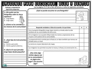 Imágenes para escuchar, oler y sentir
21
Lee las páginas 72-77 de tu libro de lecturas y realiza las siguientes actividades.
1.-¿De quién son las
fotografías sobre la sierra
zapoteca?
a) Jorge Mateo.
b) Jorge Lépez.
2.-¿Cómo se les considera a
los músicos de la comunidad?
_____________________________
_____________________________
_____________________________
_____________________________
_____________________________
3.- ¿Qué tipo de instrumentos
tocan?
a) Viento y percusión.
b) Viento y guitarra eléctrica.
4.-¿Qué es lo que pensaba
Jorge lépez desde pequeño?
_________________________
_________________________
_________________________
_________________________
_________________________
Subraya y responde las
siguientes preguntas.
¿Qué se puede escuchar en una fotografía?
__________________________________________
__________________________________________
__________________________________________
__________________________________________
Responde verdadero o falso de acuerdo a lo que leíste. V F
Con el proyecto fotográfico Jorge Lépez mostró su mirada sobre la vida
cotidiana de las comunidades de dicha zona.
En la imágenes no se puede reflejar todos los rostros y expresiones de las
mujeres como pilares de las comunidades.
La preparación de la comida para la fiesta es un labor también que merece ser
horada como un ritual.
La cocina es un gran laboratorio de magia.
Las imágenes nos permiten escuchar la música, la fiesta y la conversación etc.…
¿Has visto algo
similar alguna vez
en tu comunidad o
en algún otro
lugar? ¿Se escucha
algo?
 