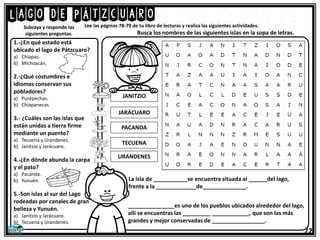 Lago de Pátzcuaro
Lee las páginas 78-79 de tu libro de lecturas y realiza las siguientes actividades.
1.-¿En qué estado está
ubicado el lago de Pátzcuaro?
a) Chiapas.
b) Michoacán.
2.-¿Qué costumbres e
idiomas conservan sus
pobladores?
a) Purépechas.
b) Chiapanecas.
3.- ¿Cuáles son las islas que
están unidas a tierra firme
mediante un puente?
a) Tecuena y Urandenes.
b) Janitzio y Jarácuaro.
4.-¿En dónde abunda la carpa
y el pato?
a) Pacanda.
b) Yunuén.
5.-Son islas al sur del Lago
rodeadas por canales de gran
belleza y Yunuén.
a) Janitzio y Jarácuaro.
b) Tecuena y Urandenes.
Subraya y responde las
siguientes preguntas. Busca los nombres de las siguientes islas en la sopa de letras.
22
JANITZIO
JARÁCUARO
PACANDA
TECUENA
URANDENES
La isla de ___________se encuentra situada al ______del lago,
frente a la _____________de______________.
_______________es uno de los pueblos ubicados alrededor del lago,
allí se encuentras las _________ ____________, que son las más
grandes y mejor conservadas de _________________.
 