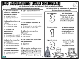 ¡un monumento para coliman!
23
Lee las páginas 80-82 de tu libro de lecturas y realiza las siguientes actividades.
1.-¿A quién decidieron
honrar los habitantes de
la ciudad de colima?
a) Al rey de Colimán.
b) Al príncipe de Colimán.
2.-¿De qué tamaño era la
estatua?
a) 4.9 metros de altura.
b) 4.5 metros de altura.
3.- ¿Cuándo fue
inaugurado el
monumento?
a) 16 de septiembre de 1955.
b) 16 de septiembre de 1953
4.-¿Quién fue el escultor
que lo diseñó?
a) Juan Fernando Gutiérrez.
b) Juan Fernando Olaguíbel.
5.-¿Cómo también se
llamaba el rey Colimán?
a) Presidente de Colimán.
b) Tlatoani Colimotl.
Subraya y responde las siguientes preguntas. Lee la descripción de cada escena de la estatua y
únela en donde corresponde.
6.-¿Qué representa Colimán?
_______________________________
_______________________________
_______________________________
_______________________________
_____________________
7.-¿En dónde se encuentra la
escultura?
a) En la entrada del sur de la ciudad.
b) En la salida sur de la ciudad.
8.- ¿Cuántas escenas tiene
labradas?
a) Solo una escena.
b) Tres escenas.
9.-¿De cuánto es la altura total
del monumento?
a) 8.5 metros.
b) 4.5 metros.
10.-La estatua se observa como
un guardián siempre dispuesto
de proteger a su gente de todo
peligro.
Verdadero Falso
A la derecha del
Colimán, se observa la
vida diaria de los
habitantes del señorío
antes de la conquista.
Al centro, muestra
el encuentro de los
conquistadores y la
corte de Colimán.
Aparecen, los dos
bancos en medio
de la una
sangrienta batalla.
Primera escena
Segunda escena
Tercera escena
 