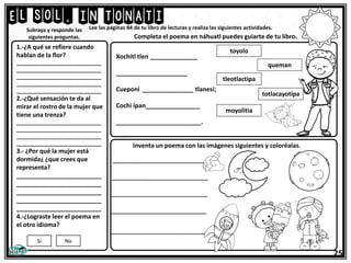 El sol, IN TONATI
25
Lee las páginas 84 de tu libro de lecturas y realiza las siguientes actividades.
1.-¿A qué se refiere cuando
hablan de la flor?
_____________________________
_____________________________
_____________________________
_____________________________
_____________________________
2.-¿Qué sensación te da al
mirar el rostro de la mujer que
tiene una trenza?
_____________________________
_____________________________
_____________________________
_____________________________
3.- ¿Por qué la mujer está
dormida¿ ¿que crees que
representa?
_________________________
_________________________
_________________________
_________________________
_________________________
4.-¿Lograste leer el poema en
el otro idioma?
Subraya y responde las
siguientes preguntas.
Xochitl tlen ______________
_____________________
Cueponi _______________ tlanesi;
Cochi ipan________________
_________________________.
Si No
Completa el poema en náhuatl puedes guiarte de tu libro.
moyolitia
totlacayotipa
toyolo
queman
tleotlactipa
Inventa un poema con las imágenes siguientes y coloréalas.
______________________
______________________
______________________
______________________
______________________
 