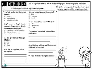 El viajero
7
Lee las páginas 86-89 de tu libro de múltiples lenguajes y realiza las siguientes actividades.
1.-¿Qué tenían los dientes de
Martín?
a) Caries.
b) Una moneda.
c) Restos de comida.
2.-¿A dónde se dirigió Martín
después de pensar en dónde
iba a gastar su dinero?
a) A la tienda a comprar dulces.
b) Al aeropuerto.
c) A comprar un celular.
3.- ¿En que transporte viajó
Martín?
a) Tren
b) Taxi
c) Avión
4.-¿Qué se encontró en su
recorrido?
_________________________
_________________________
_________________________
_________________________
_________________________
5.-¿Qué lamió la mano de martín?
a) Árbol
b) Personas
c) Mamá
6.-¿Hasta qué lugar corrió Martín?
a) Rio
b) Acantilado
c) Calle
7.-¿Por qué consideras que se llama
el viajero?
____________________________________
____________________________________
____________________________________
____________________________
8.-Al final de la historia ¿Alguien más
encontró la moneda?
_______________________________
___________________________
9.-¿Qué mensaje te dejo la historia?
_______________________________
_______________________________
_______________________________
Subraya y responde las siguientes preguntas.
Dibuja las cosas que se imaginó primero que
compraría pero no hizo ninguna de ellas.
 