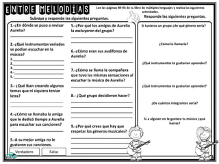 Entre melodías Lee las páginas 90-93 de tu libro de múltiples lenguajes y realiza las siguientes
actividades.
1.-¿En dónde se puso a revisar
Aurelia?
_____________________________
2.-¿Qué instrumentos variados
se podían escuchar en la
música?
1.____________________________
2.____________________________
3.____________________________
4.-___________________________
5.-___________________________
3.- ¿Qué iban creando algunos
temas que ni siquiera tenían
letra?
_____________________________
_____________________________
4.-¿Cómo se llamaba la amiga
que le dedicó tiempo a Aurelia
para escuchar sus canciones?
_________________________
5.-A su mejor amiga no le
gustaron sus canciones.
5.-¿Por qué los amigos de Aurelia
la excluyeron del grupo?
_____________________________
_____________________________
6.-¿Cómo eran sus audífonos de
Aurelia?
__________________________________
7.-¿Cómo se llama la compañera
que tuvo las mismas sensaciones al
escuchar la música de Aurelia?
_____________________________
8.- ¿Qué grupo decidieron hacer?
_____________________________
_____________________________
_____________________________
_____________________________
9.-¿Por qué crees que hay que
respetar los géneros musicales?
_____________________________
_____________________________
_____________________________
_____________________________
Subraya y responde las siguientes preguntas.
Verdadero Falso
Si tuvieras un grupo ¿de qué género sería?
¿Cómo lo llamaría?
¿Qué instrumentos te gustarían aprender?
¿Qué instrumentos te gustarían aprender?
8
¿De cuántos integrantes sería?
Si a alguien no le gustara tu música ¿qué
harías?
Responde las siguientes preguntas.
 