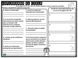 Explorando el cielo
9
Lee las páginas 94-97 de tu libro de múltiples lenguajes y realiza las siguientes actividades.
Subraya y responde las siguientes preguntas.
1.-¿Qué es el telescopio?
___________________________
___________________________
___________________________
2.-Es uno de los tres grandes
observatorios que tiene nuestro
país y se localiza a 250
kilómetros de la ciudad de
Ensenada, en Baja california.
___________________________
___________________________
___________________________
___________________________
3.- ¿Cuáles son las condiciones
climáticas?
___________________________
___________________________
4.-¿Cómo es el telescopio
principal de ese observatorio?
___________________________
___________________________
___________________________
5.-¿Cuál es el rasgo más
importante de un telescopio?
___________________________
__________________________
6.-¿Qué se puede ver con una
lente de 200 milímetros?
___________________________
___________________________
7.- ¿De quién están al cuidado
los telescopios?
___________________________
___________________________
8.-Son instrumentos o máquinas
que se encuentran en el espacio
exterior para estudiar planetas,
galaxias, estrellas y cualquier
otro tipo de objeto o fenómeno
del universo.
___________________________
___________________________
___________________________
___________________________
Escribe los cuatro observatorios que
se ven en las páginas 94 y 95.
1.-
2.-
3.-
4.-
 