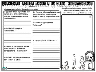Imaginar poner manos a la obra creatividad =
Lee las páginas 98-101 de tu libro de múltiples lenguajes y realiza las siguientes actividades.
1.-¿Qué es lo que le permitió a los
humanos en primera instancia,
inventar cosas para asegurar su
supervivencia?
__________________________________
__________________________________
__________________________________
2.-¿Qué pasó al llegar al
sedentarismo?
_____________________________
_____________________________
_____________________________
_____________________________
_____________________________
3.-¿Quién se cuestiona lo que ya
existe y busca la manera de
perfeccionarlo o modificarlo?
_____________________________
4.-¿Qué ha buscado la humanidad
para salir de la rutina?
_____________________________
_____________________________
_____________________________
Subraya y responde las siguientes preguntas. Imagina que inventas un nuevo celular
Dibújalo de manera creativa con las
características que te gustaría que tuviera.
+ =
5.-¿Cómo se le llama a la capacidad
que posee el ser humano para
inventar cosas o perfeccionar otras?
__________________________________
6.-Escribe el significado de
“inherente”
_____________________________
_____________________________
_____________________________
_____________________________
_____________________________
3.-¿Qué mejora la creatividad?
_____________________________
_____________________________
_____________________________
_____________________________
_____________________________
_____________________________
_____________________________
_____________________________
_____________________________
_____________________________
_____________________________
10
 