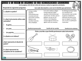 Pedro y el lobo: la familia de los instrumentos musicales
Lee las páginas 102-103 de tu libro de lecturas y realiza las siguientes actividades.
Se distingue porque todos
sus miembros son
instrumentos cuyo sonido
se genera mediante la
vibración de éstas ya sea
que se rasguen, se froten
con un arco, se pellizquen
o percutan.
Responde las siguientes preguntas. Lee cada descripción y une con la familia que pertenece.
Incluye a todos
aquellos
instrumentos que
necesitan del aire
para emitir sonidos,
desde lo más
sencillos hasta los
más complejos.
Es la más ruidosa y alegre.
Conformada por todos
aquellos instrumentos que
se percutan. Es decir, que se
golpeen, ya sea con las
manos o con baquetas,
aunque algunos incluso se
agitan como las maracas.
Familia de persecución Familia de los alientos
Familia de las cuerdas
1.-¿Quién es pedro?
___________________________
___________________________
2.-¿Qué instrumento utiliza cada
animalito?
• El gatito_________________
• Un pato_________________
• Un pajarito______________
3.-¿Quién es el villano?
___________________________
¿Qué representa el abuelo de
pedro?
___________________________
4.-¿Qué representa las
escopetas de los cazadores?
___________________________
11
Pinta y escribe a que familia pertenecen cada instrumento.
 