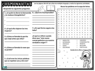 Cosmonautas Lee las páginas 104-107 de tu libro de múltiples lenguajes y realiza las siguientes actividades.
1.-¿A quién le dieron la bienvenida
a la medusa intergaláctica?
• _____________________________
• _____________________________
• _____________________________
2.-¿A qué año viajaron las tres
mujeres?
____________________________________
3.-¿Cómo se llamaba la perrita
que viajó antes que ellas?
__________________________
4.-¿Cómo se llamaba la nave que
se perdió?
__________________________
5.-¿Cuál eran las únicas palabras
que se repetían una y otra vez?
____________________________
____________________________
Responde las siguientes preguntas.
Busca las palabras en la sopa de letras.
6.- ¿Qué era incompresible?
________________________
________________________
________________________
________________________
________________________
7.-¿En qué forma seguía viva
laika?
______________________________
¿A qué se refiere cuando
dicen que “este nuevo
cuerpo galáctico era nuestro
verdadero origen”?
________________________
________________________
________________________
________________________
________________________
________________________
________________________
________________________
________________________
________________________
• AEROLITOS
• ASTEROIDES
• CRISTALES
• GASES
• OSCURIDAD
• UNIVERSO
• COSMONAUTAS
• INFINITO
• METEORO
• PARTICULAS
12
Guíate de tu libro y traza a laika
 