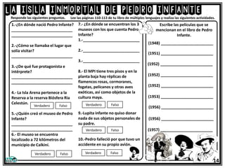 La isla inmortal de pedro infante
Lee las páginas 110-113 de tu libro de múltiples lenguajes y realiza las siguientes actividades.
1.-¿En dónde nació Pedro Infante?
____________________________
____________________________
2.-¿Cómo se llamaba el lugar que
solía visitar?
____________________________
3.-¿De qué fue protagonista e
intérprete?
____________________________
____________________________
4.- La Isla Arena pertenece a la
Reserva a la reserva Biósfera Ria
Celestún.
5.-¿Quién creó el museo de Pedro
Infante?
____________________________
____________________________
6.- El museo se encuentra
localizado a 72 kilómetros del
municipio de Calkiní.
Verdadero Falso
Verdadero Falso
Responde las siguientes preguntas.
7.- ¿En dónde se encuentran los 3
museos con los que cuenta Pedro
Infante?
1.-__________________________
2.-__________________________
3.-__________________________
8.- El MPI tiene tres pisos y en la
planta baja hay réplicas de
flamencos rosas, cormoranes,
fogatas, pelícanos y otras aves
exóticas, así como objetos de la
cultura maya.
9.-Lupita infante no quiso donar
nada de sus objetos personales de
su padre.
10.-Pedro falleció por que tuvo un
accidente en su propio avión.
Verdadero Falso
Verdadero Falso
Verdadero Falso
Escribe las películas que se
mencionan en el libro de Pedro
Infante.
(1952) ________________________
(1952) ________________________
(1952) ________________________
(1956) ________________________
(1956) ________________________
(1951) ________________________
(1948) ________________________
(1953) ________________________
(1957) ________________________
14
 