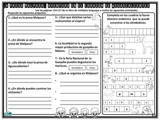 La presa malpaso: aventura en el corazón de Aguascalientes
Lee las páginas 114-117 de tu libro de múltiples lenguajes y realiza las siguientes actividades.
1.-¿Qué es la presa Malpaso?
____________________________
____________________________
____________________________
____________________________
2.-¿En dónde se encuentra la
presa de Malpaso?
____________________________
____________________________
____________________________
3.- ¿De dónde nace la presa de
Aguascalientes?
____________________________
____________________________
____________________________
____________________________
4.-¿En dónde pueden caminar los
visitantes?
____________________________
____________________________
____________________________
____________________________
Responde las siguientes preguntas.
5.- ¿Con que deleitan varios
restaurantes al viajero?
____________________________
____________________________
____________________________
____________________________
6.-La localidad es la segunda
mayor productora de guayaba en
México.
7.- En la feria Nacional de la
Guayaba pueden degustarse los
mariscos.
8.- ¿Qué se organiza en Malpaso?
• _________________________
_________________________
• _________________________
• _________________________
_________________________
Verdadero Falso
Verdadero Falso
Completa en los cuadros la fauna
silvestre endémica que se puede
encontrar a los alrededores.
15
 
