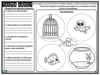 TAUMA ¿QUÉ?Lee las páginas 122-123 de tu libro de múltiples lenguajes y realiza las siguientes actividades.
1.-¿Qué es un taumátropo?
____________________________
____________________________
____________________________
____________________________
2.-¿Qué produce el movimiento?
____________________________
____________________________
____________________________
3.-¿A quién se le atribuye su
invento
____________________________
4.-¿Qué pasa cuando las imágenes
pasan a toda velocidad?
____________________________
____________________________
5.-¿Qué materiales se utiliza para
construir tu propio taumátropo?
____________________________
____________________________
____________________________
____________________________
Responde las siguientes preguntas.
17
Colorea las imágenes y utilízalas para pegarlas en un pedazo de cartón
y hacer tu taumátropo.
Taumátropos.
 