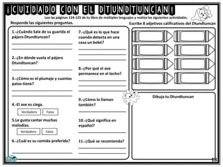 ¡cuidado con el dtundtuncan!
Lee las páginas 124-125 de tu libro de múltiples lenguajes y realiza las siguientes actividades.
1.-¿Cuándo Sale de su guarida el
pájaro Dtundtuncan?
____________________________
____________________________
2.-¿En dónde vuela el pájaro
Dtundtuncan?
____________________________
3.-¿Cómo es el plumaje y cuantas
patas tiene?
____________________________
____________________________
4.-El ave es ciega.
5.Le gusta cantar muchas
melodías.
6.-¿Cuál es su comida preferida?
____________________________
Responde las siguientes preguntas.
18
Verdadero Falso
Verdadero Falso
7.-¿Qué es lo que hace
cuando detecta en una
casa un bebé?
______________________
______________________
______________________
8.-¿Por qué el ave
permanece en el techo?
______________________
______________________
______________________
9.-¿Cómo lo llaman
también?
______________________
10.-¿Qué significa en
español?
______________________
11.-¿Qué se recomienda?
______________________
______________________
Escribe 8 adjetivos calificativos del Dtundtuncan
Dibuja tu Dtundtuncan
 