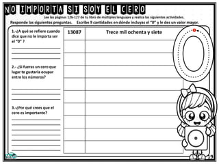 No importa si soy el cero
Lee las páginas 126-127 de tu libro de múltiples lenguajes y realiza las siguientes actividades.
1.-¿A qué se refiere cuando
dice que no le importa ser
el “0” ?
_______________________
_______________________
_______________________
2.- ¿Si fueras un cero que
lugar te gustaría ocupar
entre los números?
_______________________
_______________________
_______________________
3.-¿Por qué crees que el
cero es importante?
_______________________
_______________________
_______________________
_______________________
_______________________
_______________________
_______________________
Responde las siguientes preguntas.
19
13087 Trece mil ochenta y siete
Escribe 9 cantidades en dónde incluyas el “0” y le des un valor mayor.
 