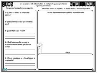 Ojos Lee las páginas 130-131 de tu libro de múltiples lenguajes y realiza las
siguientes actividades.
Responde las siguientes preguntas
21
ntuchinuu
Observa el poema en español y en el otro idioma y traduce las palabras.
1.-¿Cómo se llama la autora del
poema?
________________________________
2.-¿De quién recuerda que tenia los
ojos?
______________________________
3.-¿Cuándo la veía llorar?
________________________________
________________________________
________________________________
4.-¿Qué le respondió cuando le
pregunto el motivo de que llorara
tanto?
________________________________
________________________________
________________________________
5.-¿A qué crees que se refiera lo que le
respondió?
________________________________
________________________________
________________________________
Escribe el poema en mixteco y dibuja los ojos llorando
Dibujo
 
