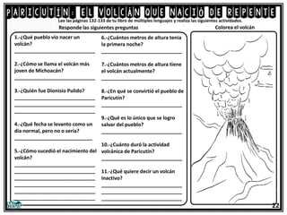 Paricutín: el volcán que nació de repente
Responde las siguientes preguntas
1.-¿Qué pueblo vio nacer un
volcán?
_____________________________
2.-¿Cómo se llama el volcán más
joven de Michoacán?
_____________________________
3.-¿Quién fue Dionisio Pulido?
_____________________________
_____________________________
_____________________________
4.-¿Qué fecha se levanto como un
día normal, pero no o sería?
____________________________
5.-¿Cómo sucedió el nacimiento del
volcán?
_____________________________
_____________________________
_____________________________
_____________________________
_____________________________
_____________________________
Lee las páginas 132-133 de tu libro de múltiples lenguajes y realiza las siguientes actividades.
6.-¿Cuántos metros de altura tenia
la primera noche?
_____________________________
7.-¿Cuántos metros de altura tiene
el volcán actualmente?
_____________________________
8.-¿En qué se convirtió el pueblo de
Paricutín?
_____________________________
9.-¿Qué es lo único que se logro
salvar del pueblo?
_____________________________
10.-¿Cuánto duró la actividad
volcánica de Paricutín?
_____________________________
11.-¿Qué quiere decir un volcán
inactivo?
_____________________________
_____________________________
_____________________________
22
Colorea el volcán
 