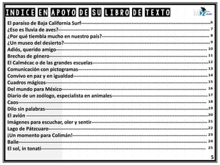 ÍNDICE en apoyo de su libro de texto
5
El paraíso de Baja California Surf-----------------------------------------------------------------------------
¿Eso es lluvia de aves?------------------------------------------------------------------------------------------
¿Por qué tiembla mucho en nuestro país?----------------------------------------------------------------
¿Un museo del desierto?---------------------------------------------------------------------------------------
Adiós, querido amigo------------------------------------------------------------------------------------------
Brechas de género----------------------------------------------------------------------------------------------
El Calmécac o de las grandes escuelas---------------------------------------------------------------------
Comunicación con pictogramas-----------------------------------------------------------------------------
Convivo en paz y en igualdad--------------------------------------------------------------------------------
Cuadros mágicos------------------------------------------------------------------------------------------------
Del mundo para México--------------------------------------------------------------------------------------
Diario de un zoólogo, especialista en animales---------------------------------------------------------
Caos----------------------------------------------------------------------------------------------------------------
Dilo sin palabras-------------------------------------------------------------------------------------------------
El avión ------------------------------------------------------------------------------------------------------------
Imágenes para escuchar, oler y sentir---------------------------------------------------------------------
Lago de Pátzcuaro-----------------------------------------------------------------------------------------------
¡Un momento para Colimán!--------------------------------------------------------------------------------
Baile----------------------------------------------------------------------------------------------------------------
El sol, in tonati--------------------------------------------------------------------------------------------------
 