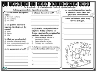 El paraíso de baja california surf
6
Lee las páginas 8-11 de tu libro de lecturas y realiza las siguientes actividades.
1.-¿Cuáles son los dos tipos de
oleaje?
a) Templado y caliente
b) Frio y caliente
c) Frio y hielo
2.-¿En qué mes aparece la
segunda ola más grande del
mundo?
a) Junio
b) Agosto
c) Julio
3.- ¿Qué son los polinesios?
a) Una tribu indígena de Hawái
b) Unos europeos que descubrieron
las planchas de madera.
4.-¿En que consiste el surf?
5.-¿De qué depende el surf?
6.-¿Qué otras cosas permite hacer
las playas de baja california sur
debido a que sus olas son pequeñas,
medianas y de gran altura.?
a) Pasear en Kayak, practicar el
esnórquel o el buceo.
b) Pasear e Kayak y surfear.
c) Nada por que es peligroso.
7.-¿Cuáles son los otros puntos ideales
para surfear en baja california sur?
1._______________________________
________________________________
2._______________________________
3.-______________________________
Subraya y responde las siguientes preguntas. Los especialistas clasifican las olas
al menos en cuatro clases para
ejecutarlos correctamente.
Escribe los nombres de las olas y
colorea la imagen.
1.-____________________________________
2.-____________________________________
3.-____________________________________
4.-____________________________________
 