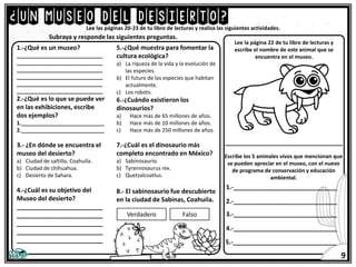 ¿UN MUSEO DEL DESIERTO?
Lee las páginas 20-23 de tu libro de lecturas y realiza las siguientes actividades.
1.-¿Qué es un museo?
_____________________________
_____________________________
_____________________________
_____________________________
_____________________________
_____________________________
2.-¿Qué es lo que se puede ver
en las exhibiciones, escribe
dos ejemplos?
1.____________________________
2.____________________________
3.- ¿En dónde se encuentra el
museo del desierto?
a) Ciudad de saltillo, Coahuila.
b) Ciudad de chihuahua.
c) Desierto de Sahara.
4.-¿Cuál es su objetivo del
Museo del desierto?
_________________________
_________________________
_________________________
_________________________
_________________________
5.-¿Qué muestra para fomentar la
cultura ecológica?
a) La riqueza de la vida y la evolución de
las especies.
b) El futuro de las especies que habitan
actualmente.
c) Los robots.
6.-¿Cuándo existieron los
dinosaurios?
a) Hace más de 65 millones de años.
b) Hace más de 10 millones de años.
c) Hace más de 250 millones de años.
7.-¿Cuál es el dinosaurio más
completo encontrado en México?
a) Sabinosaurio.
b) Tyrannosaurus rex.
c) Quetzalcoatlus.
8.- El sabinosaurio fue descubierto
en la ciudad de Sabinas, Coahuila.
Subraya y responde las siguientes preguntas.
Verdadero Falso
Lee la página 22 de tu libro de lecturas y
escribe el nombre de este animal que se
encuentra en el museo.
__________________________________
Escribe los 5 animales vivos que mencionan que
se pueden apreciar en el museo, con el nuevo
de programa de conservación y educación
ambiental.
1.-______________________________
5.-______________________________
2.-______________________________
3.-______________________________
4.-______________________________
9
 